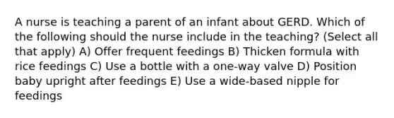 A nurse is teaching a parent of an infant about GERD. Which of the following should the nurse include in the teaching? (Select all that apply) A) Offer frequent feedings B) Thicken formula with rice feedings C) Use a bottle with a one-way valve D) Position baby upright after feedings E) Use a wide-based nipple for feedings