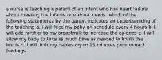 a nurse is teaching a parent of an infant who has heart failure about meeting the infants nutritional needs. which of the following statements by the parent indicates an undertsanidng of the teaching a. I will feed my baby on schedule every 4 hours b. I will add fortifier to my breastmilk to increase the calories c. I will allow my baby to take as much time as needed to finish the bottle d. I will limit my babies cry to 15 minutes prior to each feedings