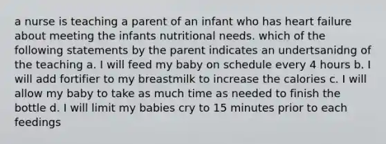 a nurse is teaching a parent of an infant who has heart failure about meeting the infants nutritional needs. which of the following statements by the parent indicates an undertsanidng of the teaching a. I will feed my baby on schedule every 4 hours b. I will add fortifier to my breastmilk to increase the calories c. I will allow my baby to take as much time as needed to finish the bottle d. I will limit my babies cry to 15 minutes prior to each feedings