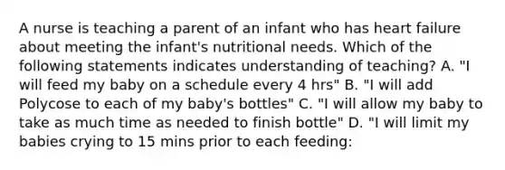 A nurse is teaching a parent of an infant who has heart failure about meeting the infant's nutritional needs. Which of the following statements indicates understanding of teaching? A. "I will feed my baby on a schedule every 4 hrs" B. "I will add Polycose to each of my baby's bottles" C. "I will allow my baby to take as much time as needed to finish bottle" D. "I will limit my babies crying to 15 mins prior to each feeding: