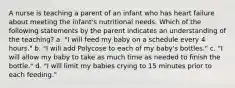 A nurse is teaching a parent of an infant who has heart failure about meeting the infant's nutritional needs. Which of the following statements by the parent indicates an understanding of the teaching? a. "I will feed my baby on a schedule every 4 hours." b. "I will add Polycose to each of my baby's bottles." c. "I will allow my baby to take as much time as needed to finish the bottle." d. "I will limit my babies crying to 15 minutes prior to each feeding."