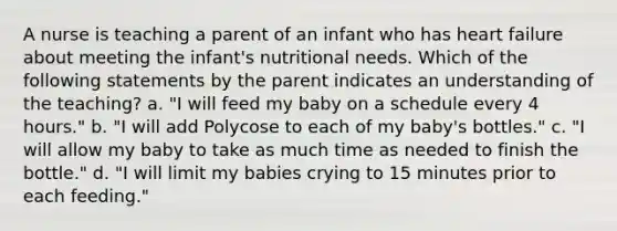 A nurse is teaching a parent of an infant who has heart failure about meeting the infant's nutritional needs. Which of the following statements by the parent indicates an understanding of the teaching? a. "I will feed my baby on a schedule every 4 hours." b. "I will add Polycose to each of my baby's bottles." c. "I will allow my baby to take as much time as needed to finish the bottle." d. "I will limit my babies crying to 15 minutes prior to each feeding."