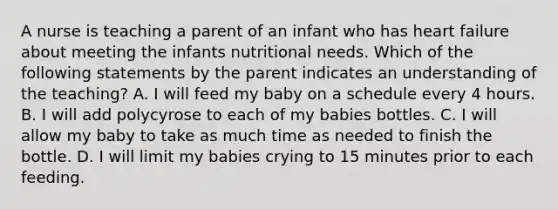 A nurse is teaching a parent of an infant who has heart failure about meeting the infants nutritional needs. Which of the following statements by the parent indicates an understanding of the teaching? A. I will feed my baby on a schedule every 4 hours. B. I will add polycyrose to each of my babies bottles. C. I will allow my baby to take as much time as needed to finish the bottle. D. I will limit my babies crying to 15 minutes prior to each feeding.