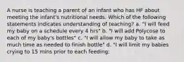 A nurse is teaching a parent of an infant who has HF about meeting the infant's nutritional needs. Which of the following statements indicates understanding of teaching? a. "I will feed my baby on a schedule every 4 hrs" b. "I will add Polycose to each of my baby's bottles" c. "I will allow my baby to take as much time as needed to finish bottle" d. "I will limit my babies crying to 15 mins prior to each feeding: