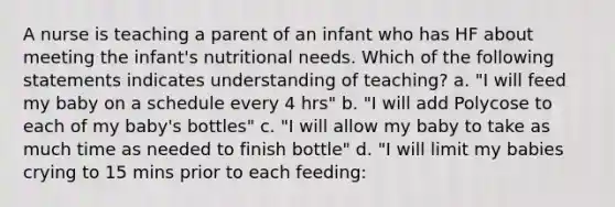 A nurse is teaching a parent of an infant who has HF about meeting the infant's nutritional needs. Which of the following statements indicates understanding of teaching? a. "I will feed my baby on a schedule every 4 hrs" b. "I will add Polycose to each of my baby's bottles" c. "I will allow my baby to take as much time as needed to finish bottle" d. "I will limit my babies crying to 15 mins prior to each feeding: