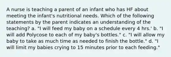 A nurse is teaching a parent of an infant who has HF about meeting the infant's nutritional needs. Which of the following statements by the parent indicates an understanding of the teaching? a. "I will feed my baby on a schedule every 4 hrs.' b. "I will add Polycose to each of my baby's bottles." c. "I will allow my baby to take as much time as needed to finish the bottle." d. "I will limit my babies crying to 15 minutes prior to each feeding."