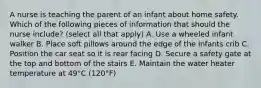 A nurse is teaching the parent of an infant about home safety. Which of the following pieces of information that should the nurse include? (select all that apply) A. Use a wheeled infant walker B. Place soft pillows around the edge of the infants crib C. Position the car seat so it is rear facing D. Secure a safety gate at the top and bottom of the stairs E. Maintain the water heater temperature at 49°C (120°F)