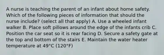 A nurse is teaching the parent of an infant about home safety. Which of the following pieces of information that should the nurse include? (select all that apply) A. Use a wheeled infant walker B. Place soft pillows around the edge of the infants crib C. Position the car seat so it is rear facing D. Secure a safety gate at the top and bottom of the stairs E. Maintain the water heater temperature at 49°C (120°F)