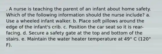 . A nurse is teaching the parent of an infant about home safety. Which of the following information should the nurse include? a. Use a wheeled infant walker. b. Place soft pillows around the edge of the infant's crib. c. Position the car seat so it is rear-facing. d. Secure a safety gate at the top and bottom of the stairs. e. Maintain the water heater temperature at 49° C (120° F).