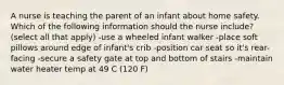 A nurse is teaching the parent of an infant about home safety. Which of the following information should the nurse include? (select all that apply) -use a wheeled infant walker -place soft pillows around edge of infant's crib -position car seat so it's rear-facing -secure a safety gate at top and bottom of stairs -maintain water heater temp at 49 C (120 F)