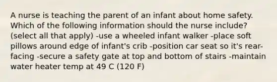 A nurse is teaching the parent of an infant about home safety. Which of the following information should the nurse include? (select all that apply) -use a wheeled infant walker -place soft pillows around edge of infant's crib -position car seat so it's rear-facing -secure a safety gate at top and bottom of stairs -maintain water heater temp at 49 C (120 F)