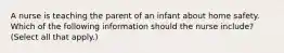 A nurse is teaching the parent of an infant about home safety. Which of the following information should the nurse include? (Select all that apply.)