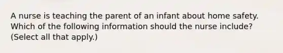 A nurse is teaching the parent of an infant about home safety. Which of the following information should the nurse include? (Select all that apply.)