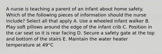 A nurse is teaching a parent of an infant about home safety. Which of the following pieces of information should the nurse include? Select all that apply A. Use a wheeled infant walker B. Play soft pillows around the edge of the infant crib C. Position in the car seat so it is rear facing D. Secure a safety gate at the top and bottom of the stairs E. Maintain the water heater temperature at 49°C