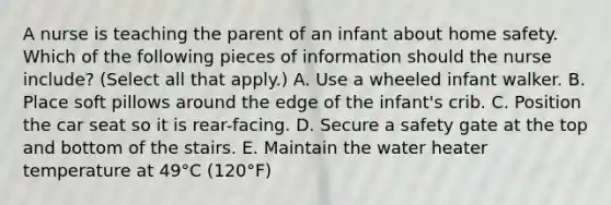 A nurse is teaching the parent of an infant about home safety. Which of the following pieces of information should the nurse include? (Select all that apply.) A. Use a wheeled infant walker. B. Place soft pillows around the edge of the infant's crib. C. Position the car seat so it is rear-facing. D. Secure a safety gate at the top and bottom of the stairs. E. Maintain the water heater temperature at 49°C (120°F)