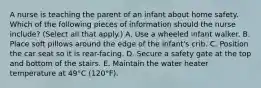 A nurse is teaching the parent of an infant about home safety. Which of the following pieces of information should the nurse include? (Select all that apply.) A. Use a wheeled infant walker. B. Place soft pillows around the edge of the infant's crib. C. Position the car seat so it is rear-facing. D. Secure a safety gate at the top and bottom of the stairs. E. Maintain the water heater temperature at 49°C (120°F).