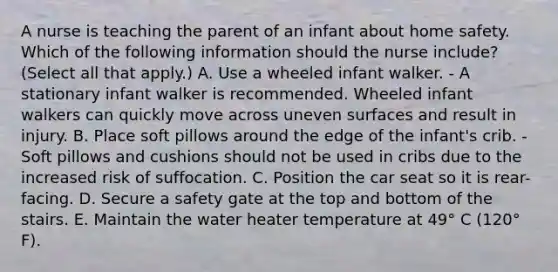 A nurse is teaching the parent of an infant about home safety. Which of the following information should the nurse include? (Select all that apply.) A. Use a wheeled infant walker. - A stationary infant walker is recommended. Wheeled infant walkers can quickly move across uneven surfaces and result in injury. B. Place soft pillows around the edge of the infant's crib. - Soft pillows and cushions should not be used in cribs due to the increased risk of suffocation. C. Position the car seat so it is rear-facing. D. Secure a safety gate at the top and bottom of the stairs. E. Maintain the water heater temperature at 49° C (120° F).