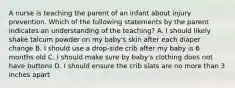 A nurse is teaching the parent of an infant about injury prevention. Which of the following statements by the parent indicates an understanding of the teaching? A. I should likely shake talcum powder on my baby's skin after each diaper change B. I should use a drop-side crib after my baby is 6 months old C. I should make sure by baby's clothing does not have buttons D. I should ensure the crib slats are no more than 3 inches apart