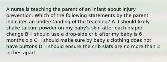 A nurse is teaching the parent of an infant about injury prevention. Which of the following statements by the parent indicates an understanding of the teaching? A. I should likely shake talcum powder on my baby's skin after each diaper change B. I should use a drop-side crib after my baby is 6 months old C. I should make sure by baby's clothing does not have buttons D. I should ensure the crib slats are no <a href='https://www.questionai.com/knowledge/keWHlEPx42-more-than' class='anchor-knowledge'>more than</a> 3 inches apart