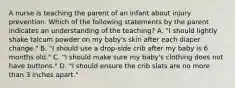 A nurse is teaching the parent of an infant about injury prevention. Which of the following statements by the parent indicates an understanding of the teaching? A. "I should lightly shake talcum powder on my baby's skin after each diaper change." B. "I should use a drop-side crib after my baby is 6 months old." C. "I should make sure my baby's clothing does not have buttons." D. "I should ensure the crib slats are no more than 3 inches apart."