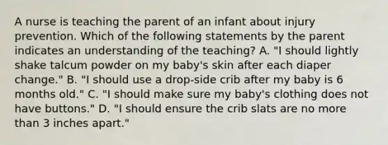 A nurse is teaching the parent of an infant about injury prevention. Which of the following statements by the parent indicates an understanding of the teaching? A. "I should lightly shake talcum powder on my baby's skin after each diaper change." B. "I should use a drop-side crib after my baby is 6 months old." C. "I should make sure my baby's clothing does not have buttons." D. "I should ensure the crib slats are no more than 3 inches apart."