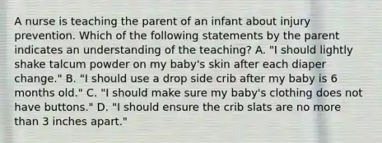 A nurse is teaching the parent of an infant about injury prevention. Which of the following statements by the parent indicates an understanding of the teaching? A. "I should lightly shake talcum powder on my baby's skin after each diaper change." B. "I should use a drop side crib after my baby is 6 months old." C. "I should make sure my baby's clothing does not have buttons." D. "I should ensure the crib slats are no <a href='https://www.questionai.com/knowledge/keWHlEPx42-more-than' class='anchor-knowledge'>more than</a> 3 inches apart."