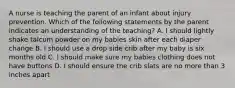 A nurse is teaching the parent of an infant about injury prevention. Which of the following statements by the parent indicates an understanding of the teaching? A. I should lightly shake talcum powder on my babies skin after each diaper change B. I should use a drop side crib after my baby is six months old C. I should make sure my babies clothing does not have buttons D. I should ensure the crib slats are no more than 3 inches apart