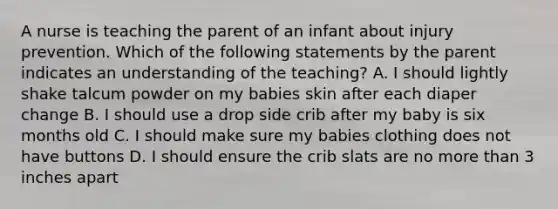 A nurse is teaching the parent of an infant about injury prevention. Which of the following statements by the parent indicates an understanding of the teaching? A. I should lightly shake talcum powder on my babies skin after each diaper change B. I should use a drop side crib after my baby is six months old C. I should make sure my babies clothing does not have buttons D. I should ensure the crib slats are no more than 3 inches apart