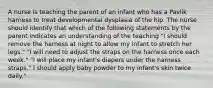 A nurse is teaching the parent of an infant who has a Pavlik harness to treat developmental dysplasia of the hip. The nurse should identify that which of the following statements by the parent indicates an understanding of the teaching "I should remove the harness at night to allow my infant to stretch her legs." "I will need to adjust the straps on the harness once each week." "I will place my infant's diapers under the harness straps." I should apply baby powder to my infant's skin twice daily."