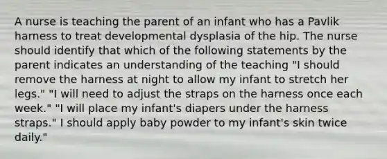 A nurse is teaching the parent of an infant who has a Pavlik harness to treat developmental dysplasia of the hip. The nurse should identify that which of the following statements by the parent indicates an understanding of the teaching "I should remove the harness at night to allow my infant to stretch her legs." "I will need to adjust the straps on the harness once each week." "I will place my infant's diapers under the harness straps." I should apply baby powder to my infant's skin twice daily."