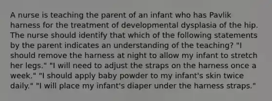 A nurse is teaching the parent of an infant who has Pavlik harness for the treatment of developmental dysplasia of the hip. The nurse should identify that which of the following statements by the parent indicates an understanding of the teaching? "I should remove the harness at night to allow my infant to stretch her legs." "I will need to adjust the straps on the harness once a week." "I should apply baby powder to my infant's skin twice daily." "I will place my infant's diaper under the harness straps."