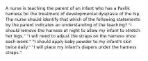 A nurse is teaching the parent of an infant who has a Pavlik harness for the treatment of developmental dysplasia of the hip. The nurse should identify that which of the following statements by the parent indicates an understanding of the teaching? "I should remove the harness at night to allow my infant to stretch her legs." "I will need to adjust the straps on the harness once each week." "I should apply baby powder to my infant's skin twice daily." "I will place my infant's diapers under the harness straps."