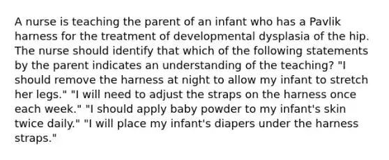 A nurse is teaching the parent of an infant who has a Pavlik harness for the treatment of developmental dysplasia of the hip. The nurse should identify that which of the following statements by the parent indicates an understanding of the teaching? "I should remove the harness at night to allow my infant to stretch her legs." "I will need to adjust the straps on the harness once each week." "I should apply baby powder to my infant's skin twice daily." "I will place my infant's diapers under the harness straps."