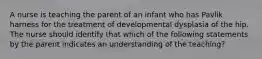 A nurse is teaching the parent of an infant who has Pavlik harness for the treatment of developmental dysplasia of the hip. The nurse should identify that which of the following statements by the parent indicates an understanding of the teaching?