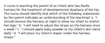 A nurse is teaching the parent of an infant who has Pavlik harness for the treatment of developmental dysplasia of the hip. The nurse should identify that which of the following statements by the parent indicates an understanding of the teaching? a. "I should remove the harness at night to allow my infant to stretch her legs." b. "I will need to adjust the straps on the harness once a week." c. "I should apply baby powder to my infant's skin twice daily." d. "I will place my infant's diaper under the harness straps."