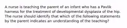 A nurse is teaching the parent of an infant who has a Pavlik harness for the treatment of developmental dysplasia of the hip. The nurse should identify that which of the following statements by the parent indicates an understanding of the teaching?