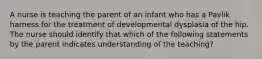 A nurse is teaching the parent of an infant who has a Pavlik harness for the treatment of developmental dysplasia of the hip. The nurse should identify that which of the following statements by the parent indicates understanding of the teaching?