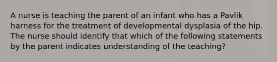 A nurse is teaching the parent of an infant who has a Pavlik harness for the treatment of developmental dysplasia of the hip. The nurse should identify that which of the following statements by the parent indicates understanding of the teaching?