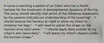 A nurse is teaching a parent of an infant who has a Pavlik harness for the treatment of developmental dysplasia of the hip. The nurse should identify that which of the following statements by the parents indicates an understanding of the teaching? - "I should remove the harness at night to allow my infant to stretcher her legs." - "I will need to adjust the straps on the harness once each week." - "I should apply baby powder to my infant's skin twice daily." - "I will place my infant's diapers under the harness straps."