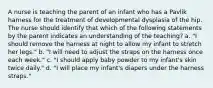 A nurse is teaching the parent of an infant who has a Pavlik harness for the treatment of developmental dysplasia of the hip. The nurse should identify that which of the following statements by the parent indicates an understanding of the teaching? a. "I should remove the harness at night to allow my infant to stretch her legs." b. "I will need to adjust the straps on the harness once each week." c. "I should apply baby powder to my infant's skin twice daily." d. "I will place my infant's diapers under the harness straps."