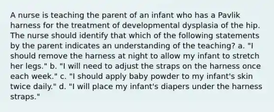 A nurse is teaching the parent of an infant who has a Pavlik harness for the treatment of developmental dysplasia of the hip. The nurse should identify that which of the following statements by the parent indicates an understanding of the teaching? a. "I should remove the harness at night to allow my infant to stretch her legs." b. "I will need to adjust the straps on the harness once each week." c. "I should apply baby powder to my infant's skin twice daily." d. "I will place my infant's diapers under the harness straps."