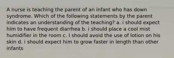 A nurse is teaching the parent of an infant who has down syndrome. Which of the following statements by the parent indicates an understanding of the teaching? a. i should expect him to have frequent diarrhea b. i should place a cool mist humidifier in the room c. I should avoid the use of lotion on his skin d. i should expect him to grow faster in length than other infants