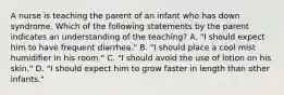 A nurse is teaching the parent of an infant who has down syndrome. Which of the following statements by the parent indicates an understanding of the teaching? A. "I should expect him to have frequent diarrhea." B. "I should place a cool mist humidifier in his room." C. "I should avoid the use of lotion on his skin." D. "I should expect him to grow faster in length than other infants."