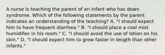 A nurse is teaching the parent of an infant who has down syndrome. Which of the following statements by the parent indicates an understanding of the teaching? A. "I should expect him to have frequent diarrhea." B. "I should place a cool mist humidifier in his room." C. "I should avoid the use of lotion on his skin." D. "I should expect him to grow faster in length than other infants."