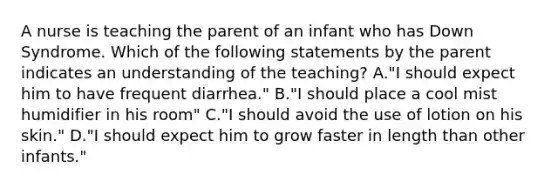 A nurse is teaching the parent of an infant who has Down Syndrome. Which of the following statements by the parent indicates an understanding of the teaching? A."I should expect him to have frequent diarrhea." B."I should place a cool mist humidifier in his room" C."I should avoid the use of lotion on his skin." D."I should expect him to grow faster in length than other infants."