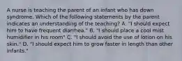 A nurse is teaching the parent of an infant who has down syndrome. Which of the following statements by the parent indicates an understanding of the teaching? A. "I should expect him to have frequent diarrhea." B. "I should place a cool mist humidifier in his room" C. "I should avoid the use of lotion on his skin." D. "I should expect him to grow faster in length than other infants."