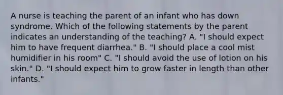 A nurse is teaching the parent of an infant who has down syndrome. Which of the following statements by the parent indicates an understanding of the teaching? A. "I should expect him to have frequent diarrhea." B. "I should place a cool mist humidifier in his room" C. "I should avoid the use of lotion on his skin." D. "I should expect him to grow faster in length than other infants."