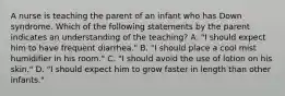 A nurse is teaching the parent of an infant who has Down syndrome. Which of the following statements by the parent indicates an understanding of the teaching? A. "I should expect him to have frequent diarrhea." B. "I should place a cool mist humidifier in his room." C. "I should avoid the use of lotion on his skin." D. "I should expect him to grow faster in length than other infants."