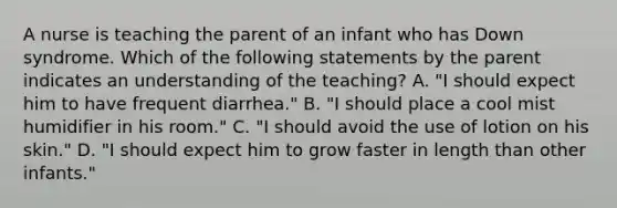 A nurse is teaching the parent of an infant who has Down syndrome. Which of the following statements by the parent indicates an understanding of the teaching? A. "I should expect him to have frequent diarrhea." B. "I should place a cool mist humidifier in his room." C. "I should avoid the use of lotion on his skin." D. "I should expect him to grow faster in length than other infants."