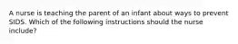 A nurse is teaching the parent of an infant about ways to prevent SIDS. Which of the following instructions should the nurse include?